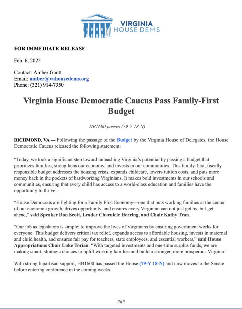 FOR IMMEDIATE RELEASE
Feb. 6, 2025
Contact: Amber Gantt
Email: amber@vahousedems.org
Phone: (321) 914-7350
Virginia House Democratic Caucus Pass Family-First
Budget
HB1600 passes (79-Y 18-N)
RICHMOND, VA - Following the passage of the Budget by the Virginia House of Delegates, the House Democratic Caucus released the following statement:
"Today, we took a significant step toward unleashing Virginia's potential by passing a budget that prioritizes families, strengthens our economy, and invests in our communities. This family-first, fiscally responsible budget addresses the housing crisis, expands childcare, lowers tuition costs, and puts more money back in the pockets of hardworking Virginians. It makes bold investments in our schools and communities, ensuring that every child has access to a world-class education and families have the opportunity to thrive.
"House Democrats are fighting for a Family First Economy- one that puts working families at the center of our economic growth, drives opportunity, and ensures every Virginian can not just get by, but get ahead," said Speaker Don Scott, Leader Charniele Herring, and Chair Kathy Tran.
"Our job as legislators is simple: to improve the lives of Virginians by ensuring government works for everyone. This budget delivers critical tax relief, expands access to affordable housing, invests in maternal and child health, and ensures fair pay for teachers, state employees, and essential workers," said House Appropriations Chair Luke Torian. "With targeted investments and one-time surplus funds, we are making smart, strategic choices to uplift working families and build a stronger, more prosperous Virginia."
With strong bipartisan support, HB1600 has passed the House (79-Y 18-N) and now moves to the Senate before entering conference in the coming weeks.